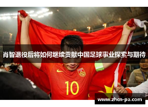 肖智退役后将如何继续贡献中国足球事业探索与期待