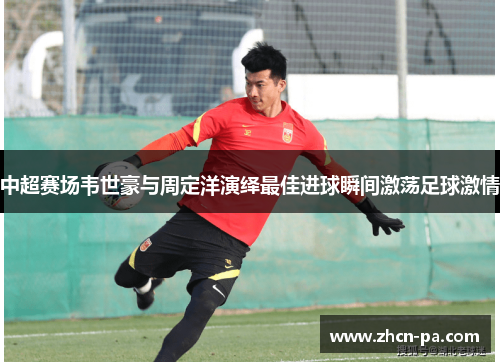 中超赛场韦世豪与周定洋演绎最佳进球瞬间激荡足球激情