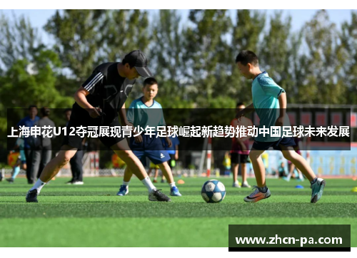 上海申花U12夺冠展现青少年足球崛起新趋势推动中国足球未来发展
