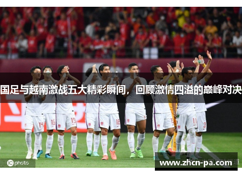 国足与越南激战五大精彩瞬间，回顾激情四溢的巅峰对决