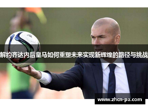 解约齐达内后皇马如何重塑未来实现新辉煌的路径与挑战