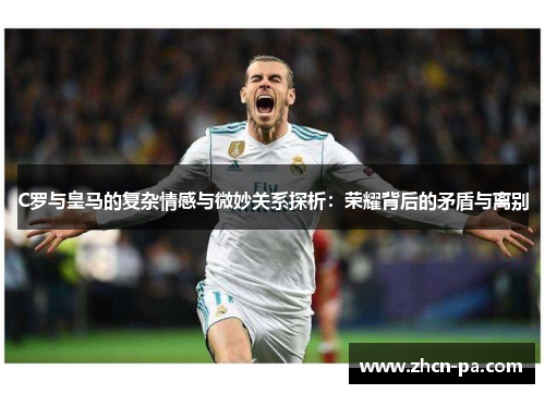 C罗与皇马的复杂情感与微妙关系探析：荣耀背后的矛盾与离别