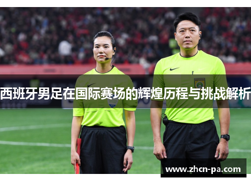 西班牙男足在国际赛场的辉煌历程与挑战解析