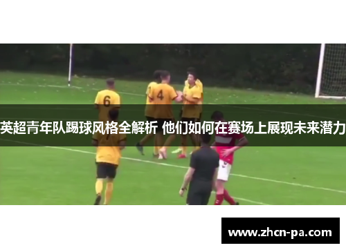 英超青年队踢球风格全解析 他们如何在赛场上展现未来潜力