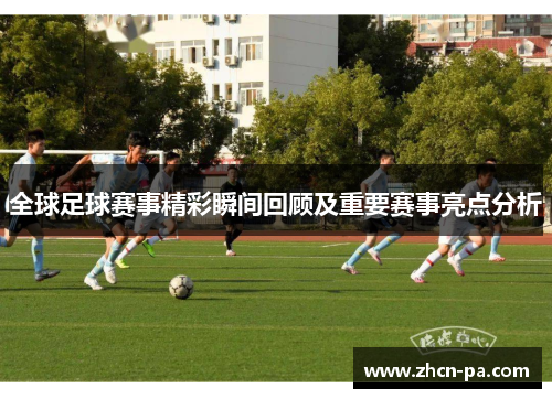 全球足球赛事精彩瞬间回顾及重要赛事亮点分析 全球足球赛事精彩瞬间回顾及重要赛事亮点分析