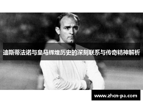 迪斯蒂法诺与皇马辉煌历史的深刻联系与传奇精神解析