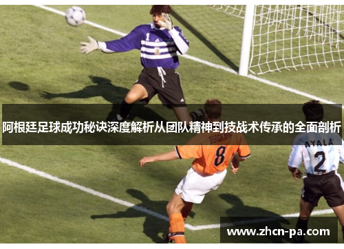 阿根廷足球成功秘诀深度解析从团队精神到技战术传承的全面剖析