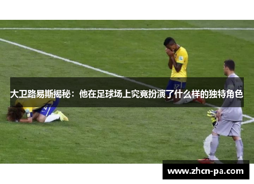 大卫路易斯揭秘：他在足球场上究竟扮演了什么样的独特角色