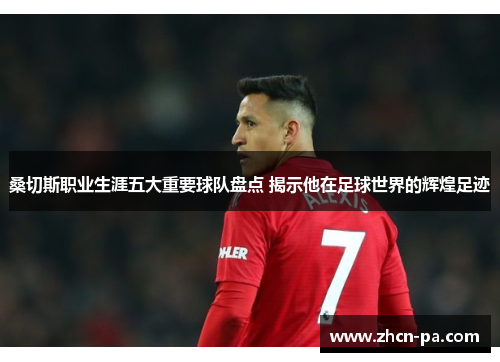 桑切斯职业生涯五大重要球队盘点 揭示他在足球世界的辉煌足迹