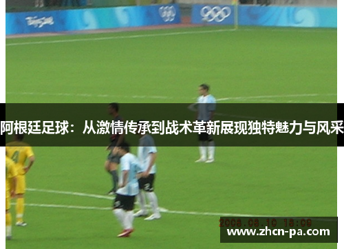 阿根廷足球：从激情传承到战术革新展现独特魅力与风采