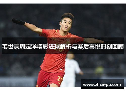 韦世豪周定洋精彩进球解析与赛后喜悦时刻回顾