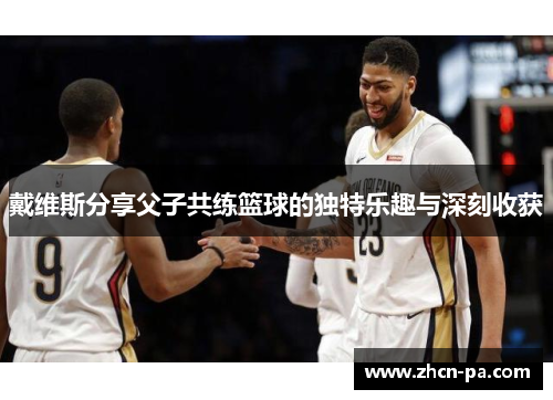 戴维斯分享父子共练篮球的独特乐趣与深刻收获 戴维斯分享父子共练篮球的独特乐趣与深刻收获