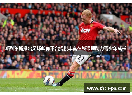 斯科尔斯推出足球教育平台提供丰富在线课程助力青少年成长 斯科尔斯推出足球教育平台提供丰富在线课程助力青少年成长