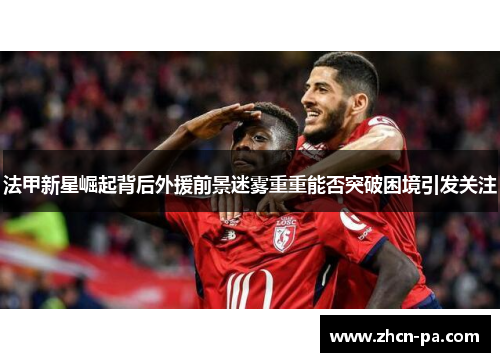 法甲新星崛起背后外援前景迷雾重重能否突破困境引发关注