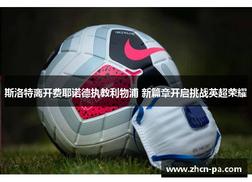 斯洛特离开费耶诺德执教利物浦 新篇章开启挑战英超荣耀 斯洛特离开费耶诺德执教利物浦 新篇章开启挑战英超荣耀